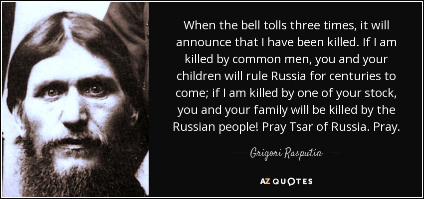 When the bell tolls three times, it will announce that I have been killed. If I am killed by common men, you and your children will rule Russia for centuries to come; if I am killed by one of your stock, you and your family will be killed by the Russian people! Pray Tsar of Russia. Pray. - Grigori Rasputin