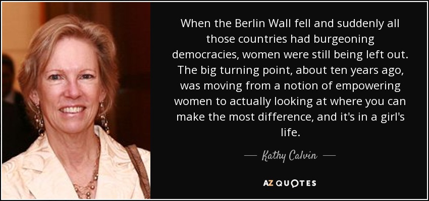 When the Berlin Wall fell and suddenly all those countries had burgeoning democracies, women were still being left out. The big turning point, about ten years ago, was moving from a notion of empowering women to actually looking at where you can make the most difference, and it's in a girl's life. - Kathy Calvin