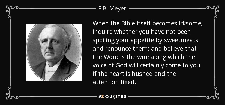 When the Bible itself becomes irksome, inquire whether you have not been spoiling your appetite by sweetmeats and renounce them; and believe that the Word is the wire along which the voice of God will certainly come to you if the heart is hushed and the attention fixed. - F.B. Meyer