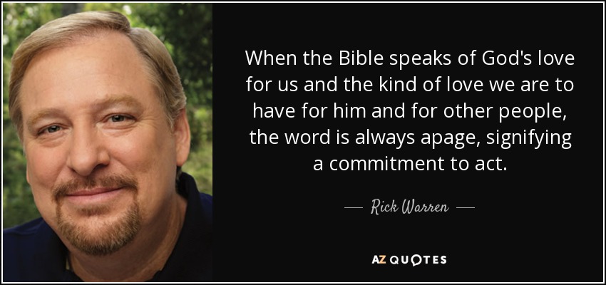 When the Bible speaks of God's love for us and the kind of love we are to have for him and for other people, the word is always apage, signifying a commitment to act. - Rick Warren