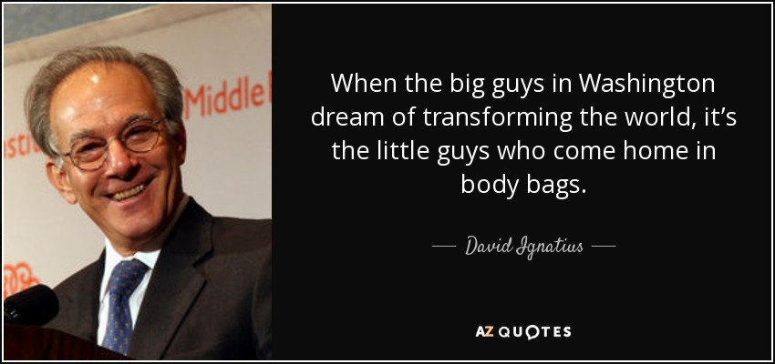 When the big guys in Washington dream of transforming the world, it’s the little guys who come home in body bags. - David Ignatius