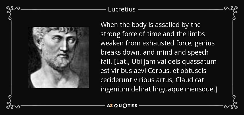 When the body is assailed by the strong force of time and the limbs weaken from exhausted force, genius breaks down, and mind and speech fail. [Lat., Ubi jam valideis quassatum est viribus aevi Corpus, et obtuseis ceciderunt viribus artus, Claudicat ingenium delirat linguaque mensque.] - Lucretius