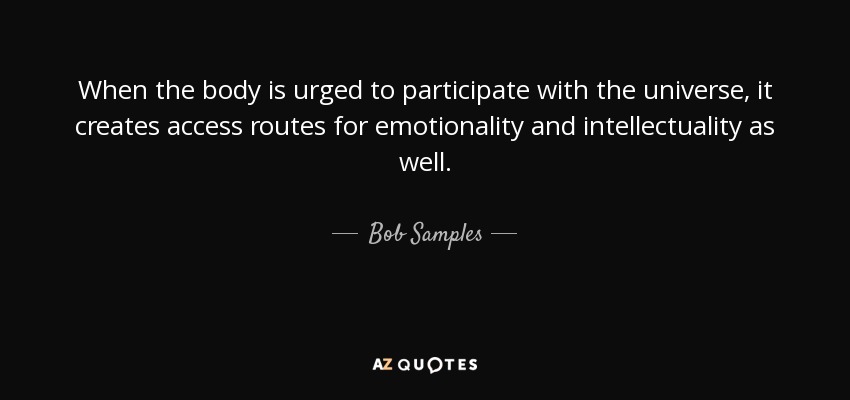 When the body is urged to participate with the universe, it creates access routes for emotionality and intellectuality as well. - Bob Samples