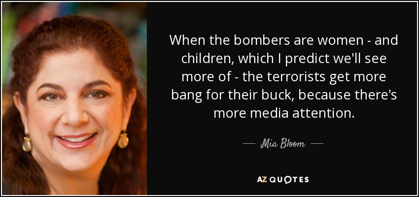 When the bombers are women - and children, which I predict we'll see more of - the terrorists get more bang for their buck, because there's more media attention. - Mia Bloom