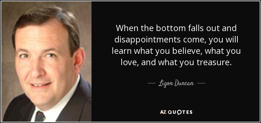 When the bottom falls out and disappointments come, you will learn what you believe, what you love, and what you treasure. - Ligon Duncan