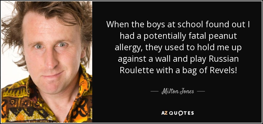 When the boys at school found out I had a potentially fatal peanut allergy, they used to hold me up against a wall and play Russian Roulette with a bag of Revels! - Milton Jones