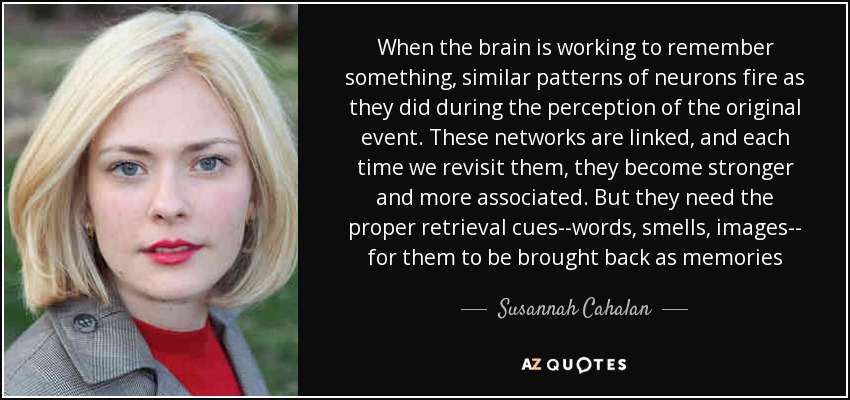 When the brain is working to remember something, similar patterns of neurons fire as they did during the perception of the original event. These networks are linked, and each time we revisit them, they become stronger and more associated. But they need the proper retrieval cues--words, smells, images-- for them to be brought back as memories - Susannah Cahalan