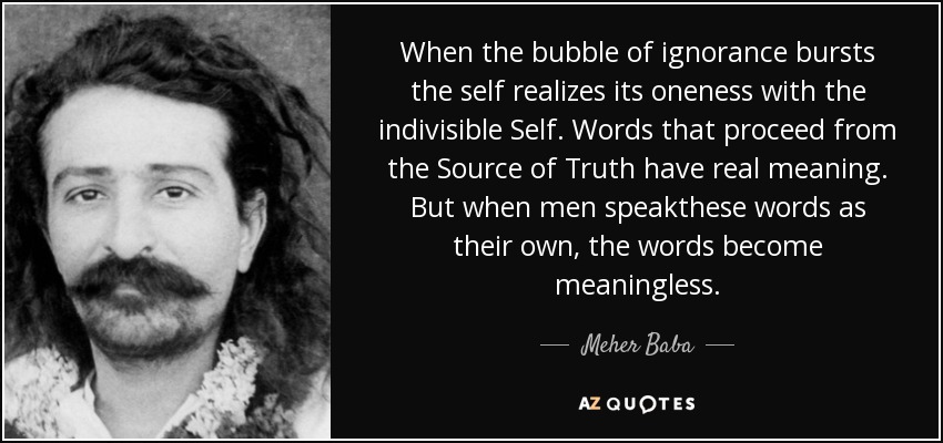When the bubble of ignorance bursts the self realizes its oneness with the indivisible Self. Words that proceed from the Source of Truth have real meaning. But when men speakthese words as their own, the words become meaningless. - Meher Baba