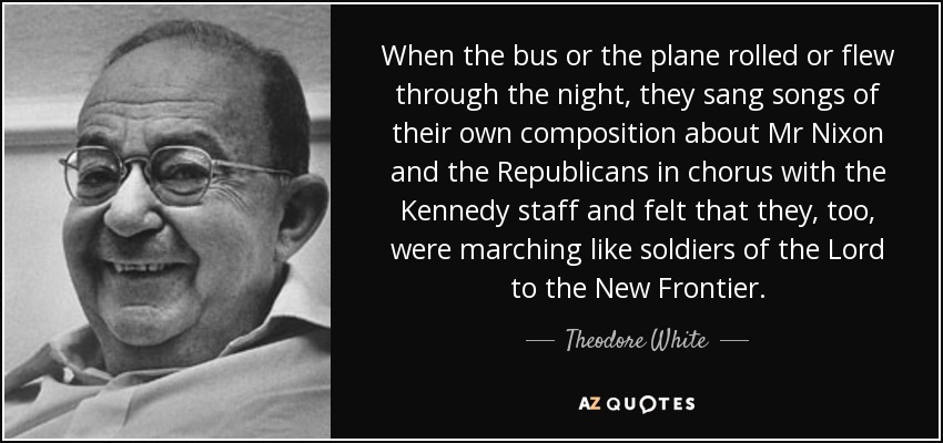 When the bus or the plane rolled or flew through the night, they sang songs of their own composition about Mr Nixon and the Republicans in chorus with the Kennedy staff and felt that they, too, were marching like soldiers of the Lord to the New Frontier. - Theodore White