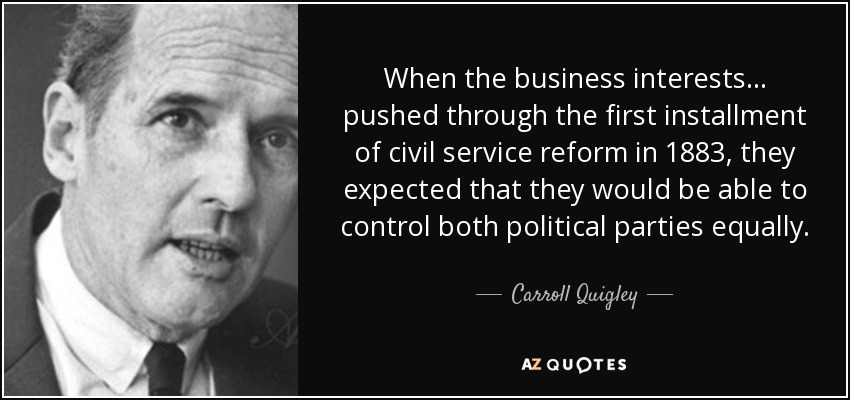 When the business interests... pushed through the first installment of civil service reform in 1883, they expected that they would be able to control both political parties equally. - Carroll Quigley