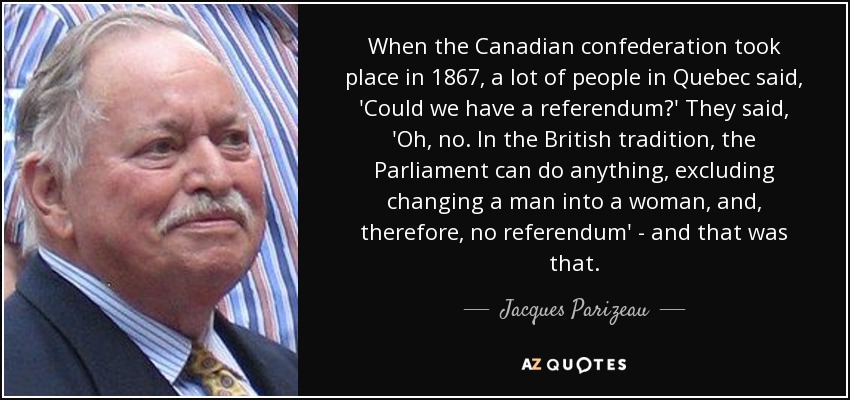 When the Canadian confederation took place in 1867, a lot of people in Quebec said, 'Could we have a referendum?' They said, 'Oh, no. In the British tradition, the Parliament can do anything, excluding changing a man into a woman, and, therefore, no referendum' - and that was that. - Jacques Parizeau