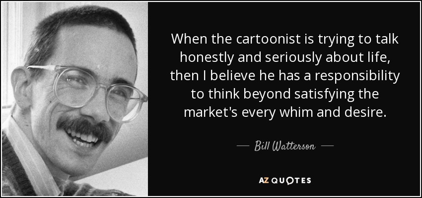 When the cartoonist is trying to talk honestly and seriously about life, then I believe he has a responsibility to think beyond satisfying the market's every whim and desire. - Bill Watterson