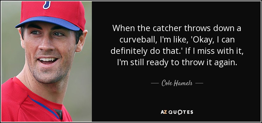 When the catcher throws down a curveball, I'm like, 'Okay, I can definitely do that.' If I miss with it, I'm still ready to throw it again. - Cole Hamels