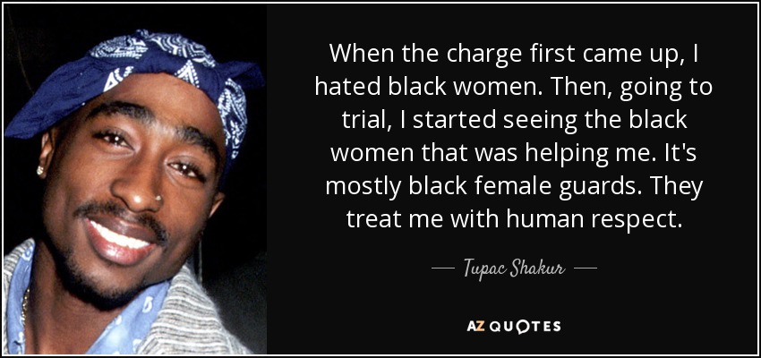 When the charge first came up, I hated black women. Then, going to trial, I started seeing the black women that was helping me. It's mostly black female guards. They treat me with human respect. - Tupac Shakur