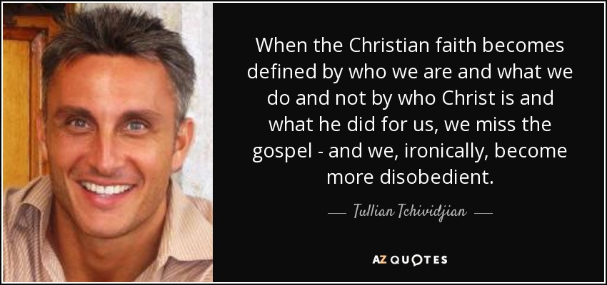When the Christian faith becomes defined by who we are and what we do and not by who Christ is and what he did for us, we miss the gospel - and we, ironically, become more disobedient. - Tullian Tchividjian