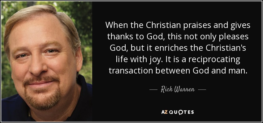 When the Christian praises and gives thanks to God, this not only pleases God, but it enriches the Christian's life with joy. It is a reciprocating transaction between God and man. - Rick Warren