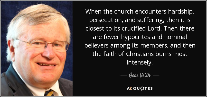 When the church encounters hardship, persecution, and suffering, then it is closest to its crucified Lord. Then there are fewer hypocrites and nominal believers among its members, and then the faith of Christians burns most intensely. - Gene Veith