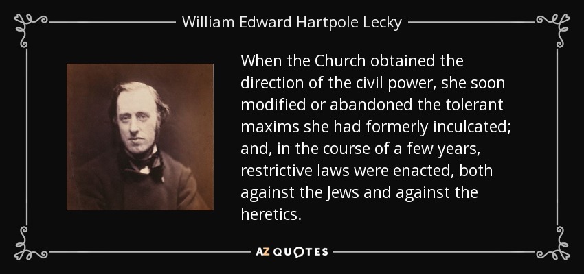 When the Church obtained the direction of the civil power, she soon modified or abandoned the tolerant maxims she had formerly inculcated; and, in the course of a few years, restrictive laws were enacted, both against the Jews and against the heretics. - William Edward Hartpole Lecky