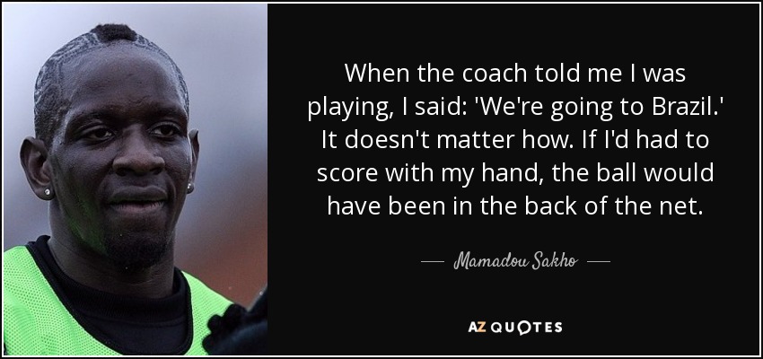 When the coach told me I was playing, I said: 'We're going to Brazil.' It doesn't matter how. If I'd had to score with my hand, the ball would have been in the back of the net. - Mamadou Sakho