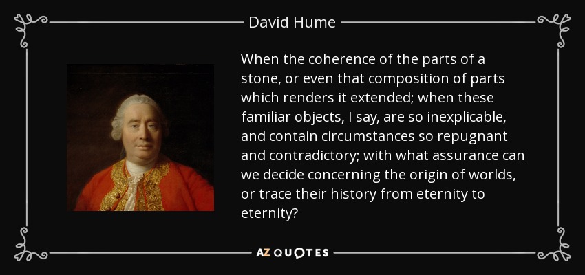 When the coherence of the parts of a stone, or even that composition of parts which renders it extended; when these familiar objects, I say, are so inexplicable, and contain circumstances so repugnant and contradictory; with what assurance can we decide concerning the origin of worlds, or trace their history from eternity to eternity? - David Hume