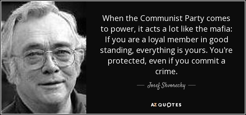 When the Communist Party comes to power, it acts a lot like the mafia: If you are a loyal member in good standing, everything is yours. You're protected, even if you commit a crime. - Josef Skvorecky