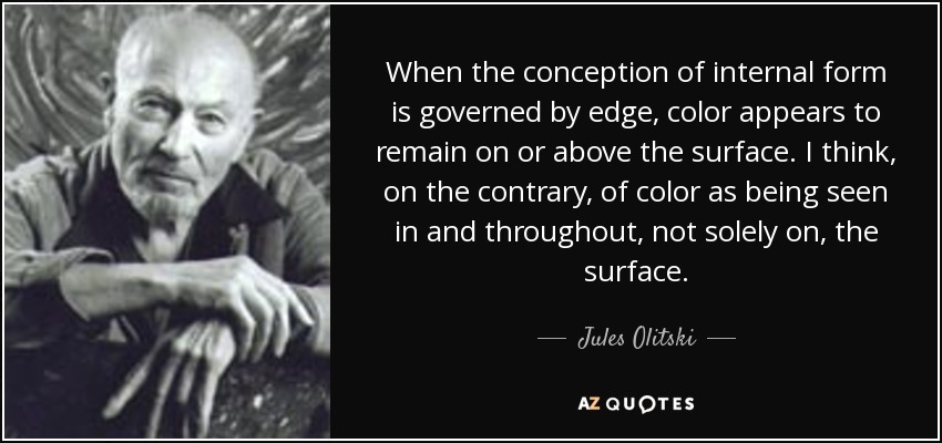 When the conception of internal form is governed by edge, color appears to remain on or above the surface. I think, on the contrary, of color as being seen in and throughout, not solely on, the surface. - Jules Olitski