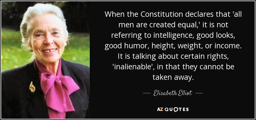 When the Constitution declares that 'all men are created equal,' it is not referring to intelligence, good looks, good humor, height, weight, or income. It is talking about certain rights, 'inalienable', in that they cannot be taken away. - Elisabeth Elliot