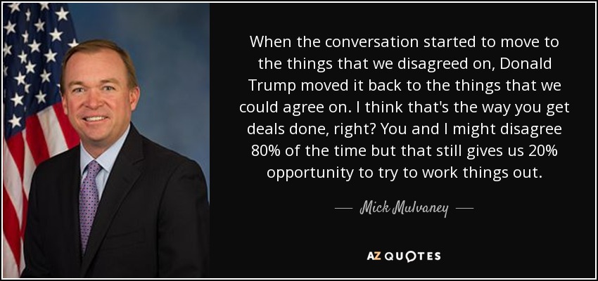 When the conversation started to move to the things that we disagreed on, Donald Trump moved it back to the things that we could agree on. I think that's the way you get deals done, right? You and I might disagree 80% of the time but that still gives us 20% opportunity to try to work things out. - Mick Mulvaney