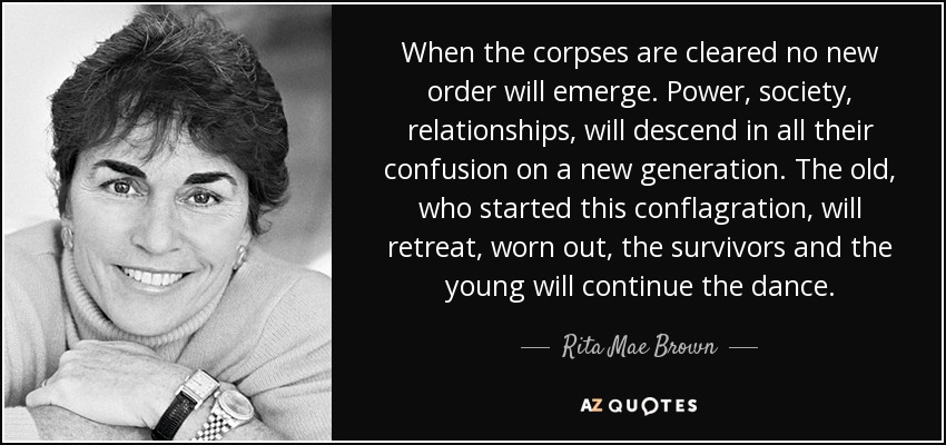 When the corpses are cleared no new order will emerge. Power, society, relationships, will descend in all their confusion on a new generation. The old, who started this conflagration, will retreat, worn out, the survivors and the young will continue the dance. - Rita Mae Brown