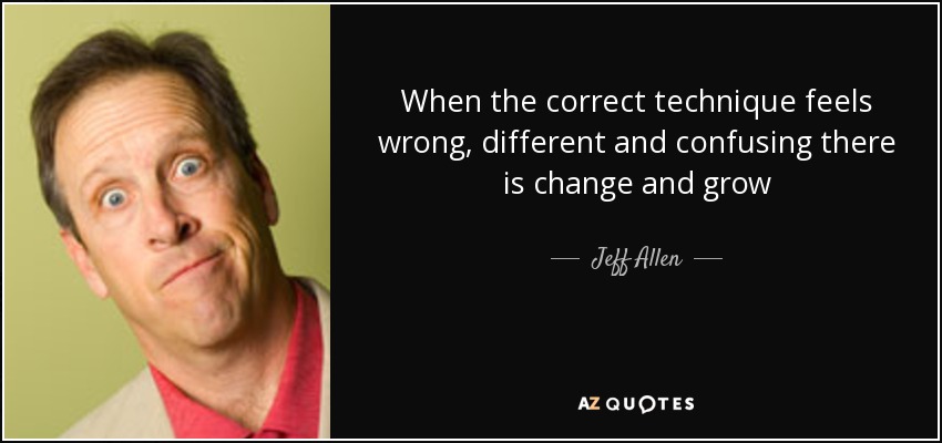 When the correct technique feels wrong, different and confusing there is change and grow - Jeff Allen
