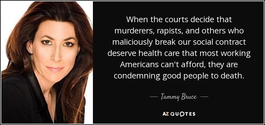 When the courts decide that murderers, rapists, and others who maliciously break our social contract deserve health care that most working Americans can't afford, they are condemning good people to death. - Tammy Bruce