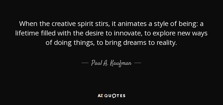 When the creative spirit stirs, it animates a style of being: a lifetime filled with the desire to innovate, to explore new ways of doing things, to bring dreams to reality. - Paul A. Kaufman