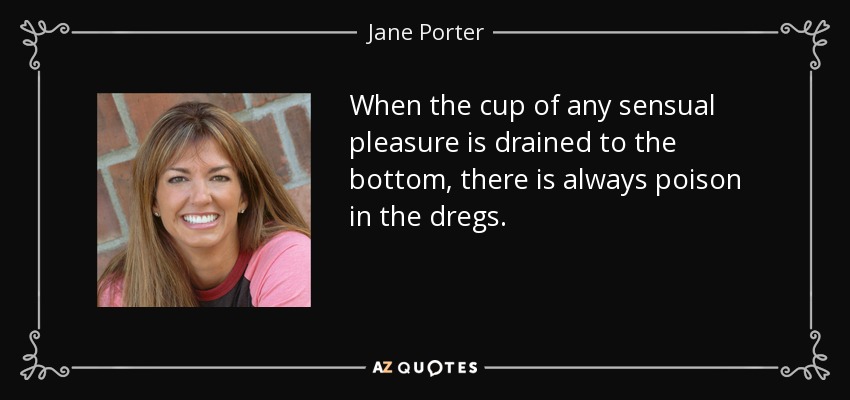 When the cup of any sensual pleasure is drained to the bottom, there is always poison in the dregs. - Jane Porter