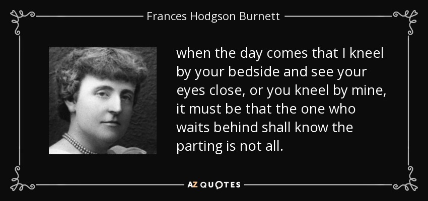 when the day comes that I kneel by your bedside and see your eyes close, or you kneel by mine, it must be that the one who waits behind shall know the parting is not all. - Frances Hodgson Burnett