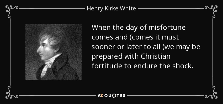 When the day of misfortune comes and (comes it must sooner or later to all )we may be prepared with Christian fortitude to endure the shock. - Henry Kirke White