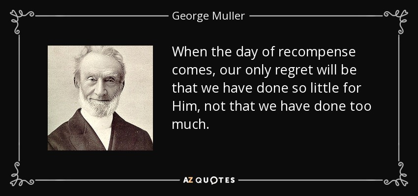 When the day of recompense comes, our only regret will be that we have done so little for Him, not that we have done too much. - George Muller