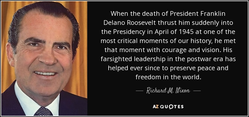 When the death of President Franklin Delano Roosevelt thrust him suddenly into the Presidency in April of 1945 at one of the most critical moments of our history, he met that moment with courage and vision. His farsighted leadership in the postwar era has helped ever since to preserve peace and freedom in the world. - Richard M. Nixon