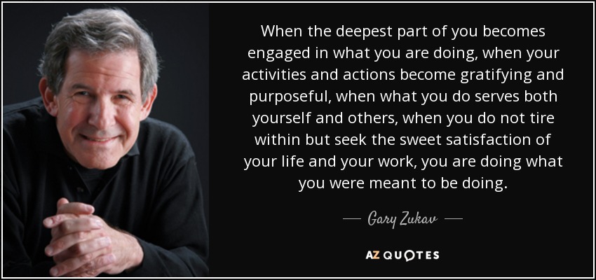 When the deepest part of you becomes engaged in what you are doing, when your activities and actions become gratifying and purposeful, when what you do serves both yourself and others, when you do not tire within but seek the sweet satisfaction of your life and your work, you are doing what you were meant to be doing. - Gary Zukav