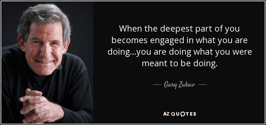 When the deepest part of you becomes engaged in what you are doing...you are doing what you were meant to be doing. - Gary Zukav