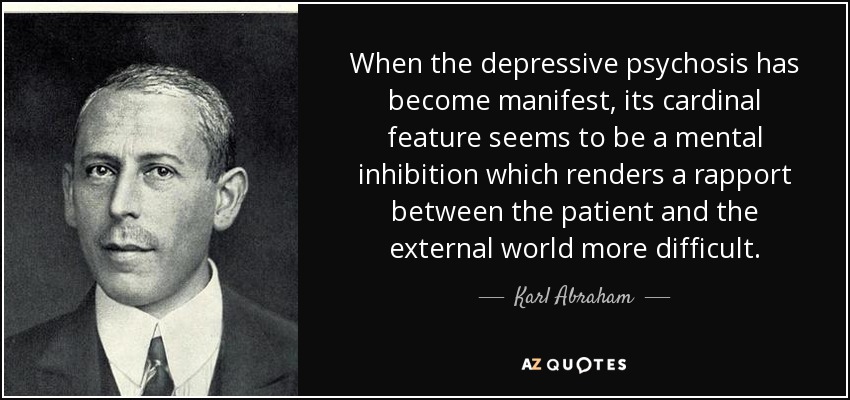 When the depressive psychosis has become manifest, its cardinal feature seems to be a mental inhibition which renders a rapport between the patient and the external world more difficult. - Karl Abraham