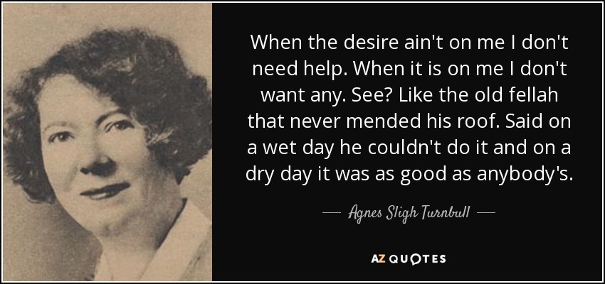 When the desire ain't on me I don't need help. When it is on me I don't want any. See? Like the old fellah that never mended his roof. Said on a wet day he couldn't do it and on a dry day it was as good as anybody's. - Agnes Sligh Turnbull