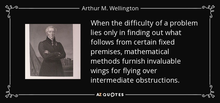 When the difficulty of a problem lies only in finding out what follows from certain fixed premises, mathematical methods furnish invaluable wings for flying over intermediate obstructions. - Arthur M. Wellington