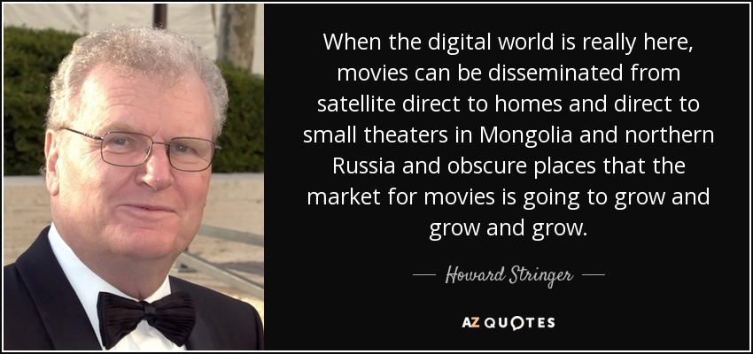 When the digital world is really here, movies can be disseminated from satellite direct to homes and direct to small theaters in Mongolia and northern Russia and obscure places that the market for movies is going to grow and grow and grow. - Howard Stringer