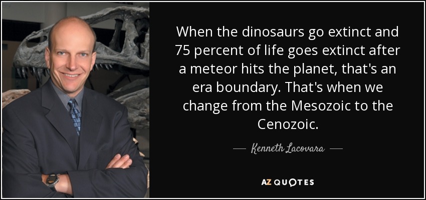 When the dinosaurs go extinct and 75 percent of life goes extinct after a meteor hits the planet, that's an era boundary. That's when we change from the Mesozoic to the Cenozoic. - Kenneth Lacovara
