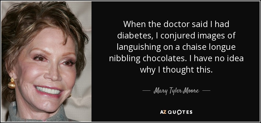 When the doctor said I had diabetes, I conjured images of languishing on a chaise longue nibbling chocolates. I have no idea why I thought this. - Mary Tyler Moore