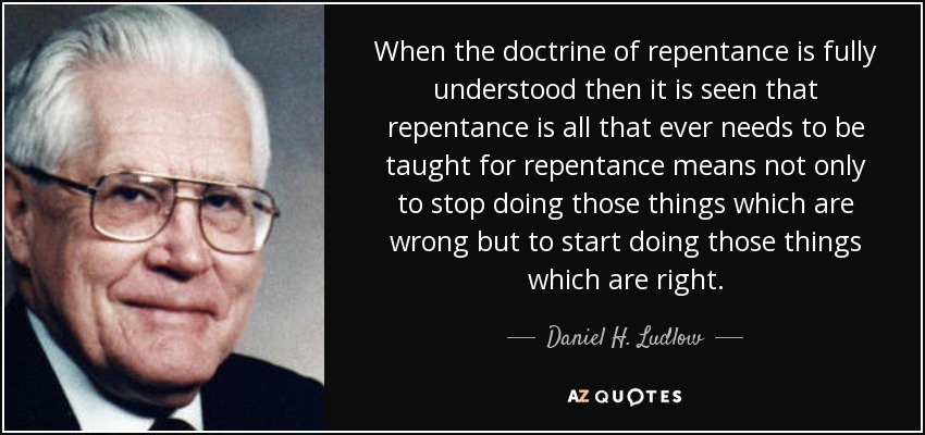 When the doctrine of repentance is fully understood then it is seen that repentance is all that ever needs to be taught for repentance means not only to stop doing those things which are wrong but to start doing those things which are right. - Daniel H. Ludlow