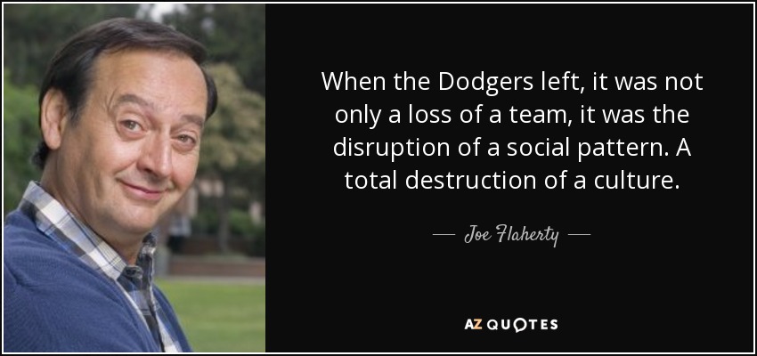 When the Dodgers left, it was not only a loss of a team, it was the disruption of a social pattern. A total destruction of a culture. - Joe Flaherty