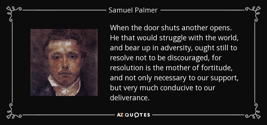 When the door shuts another opens. He that would struggle with the world, and bear up in adversity, ought still to resolve not to be discouraged, for resolution is the mother of fortitude, and not only necessary to our support, but very much conducive to our deliverance. - Samuel Palmer
