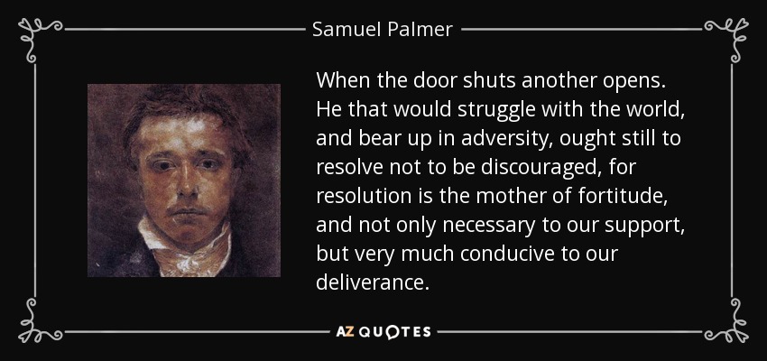 When the door shuts another opens. He that would struggle with the world, and bear up in adversity, ought still to resolve not to be discouraged, for resolution is the mother of fortitude, and not only necessary to our support, but very much conducive to our deliverance. - Samuel Palmer