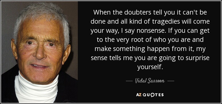 When the doubters tell you it can't be done and all kind of tragedies will come your way, I say nonsense. If you can get to the very root of who you are and make something happen from it, my sense tells me you are going to surprise yourself. - Vidal Sassoon